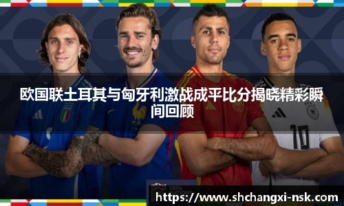 欧国联土耳其与匈牙利激战成平比分揭晓精彩瞬间回顾